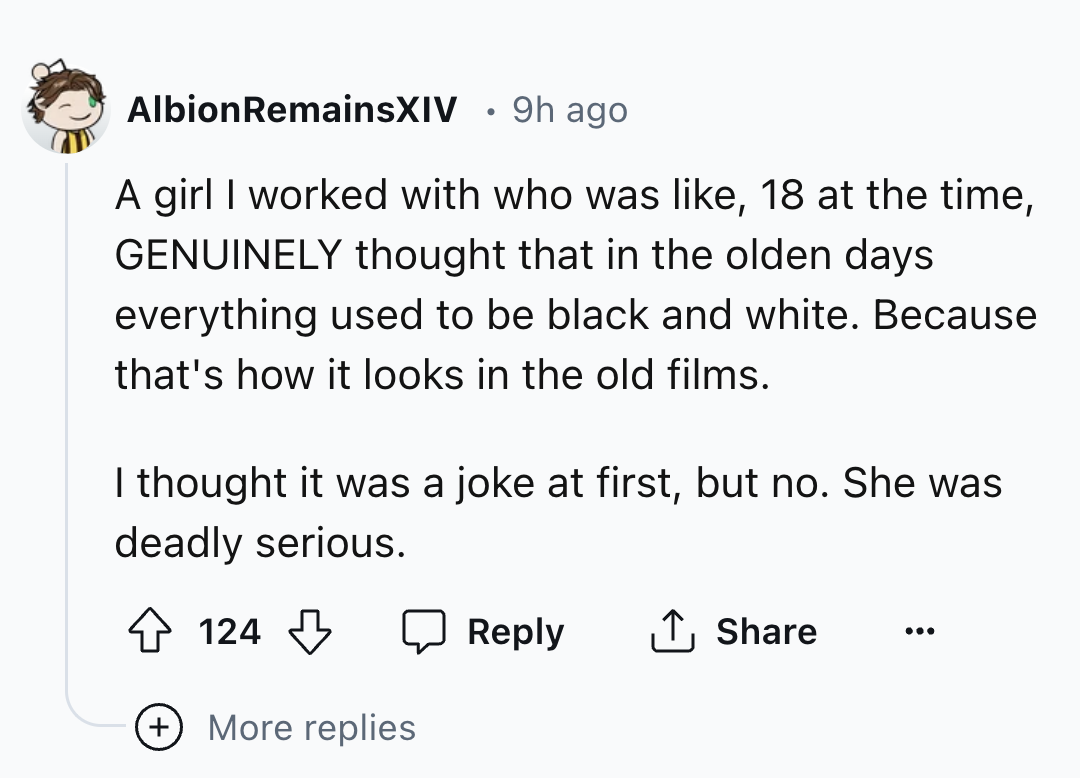 screenshot - AlbionRemainsXIV 9h ago A girl I worked with who was , 18 at the time, Genuinely thought that in the olden days everything used to be black and white. Because that's how it looks in the old films. I thought it was a joke at first, but no. She